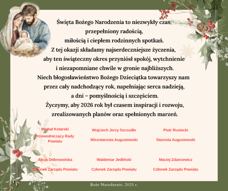 Święta Bożego Narodzenia to niezwykły czas, przepełniony radością, miłością i ciepłem rodzinnych spotkań. Z tej okazji składamy najserdeczniejsze życzenia, aby ten świąteczny okres przyni&oacute;sł spok&oacute;j, wytchnienie i niezapomniane chwile w gronie najbliższych. Niech błogosławieństwo Bożego Dzieciątka towarzyszy nam przez cały nadchodzący rok, napełniając serca nadzieją, a dni &ndash; pomyślnością i szczęściem. Życzymy, aby 2026 rok był czasem inspiracji i rozwoju, zrealizowanych plan&oacute;w oraz spełnionych marzeń.  Michał Kotarski &ndash; Przewodniczący Rady Powiatu, Wojciech Jerzy Szczudło &ndash; Wicestarosta Augustowski, Piotr Rusiecki &ndash; Starosta Augustowski,  Alicja Dobrowolska &ndash; Członek Zarządu Powiatu, Waldemar Jedliński &ndash; Członek Zarządu Powiatu, Maciej Zdancewicz &ndash; Członek Zarządu Powiatu. Boże Narodzenie 2025 rok